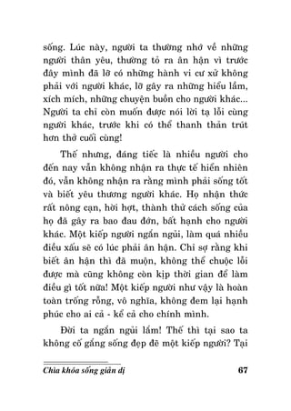 soáng. Luùc naøy, ngöôøi ta thöôøng nhôù veà nhöõng
ngöôøi thaân yeâu, thöôøng toû ra aân haän vì tröôùc
ñaây mình ñaõ lôõ coù nhöõng haønh vi cö xöû khoâng
phaûi vôùi ngöôøi khaùc, lôõ gaây ra nhöõng hieåu laàm,
xích mích, nhöõng chuyeän buoàn cho ngöôøi khaùc...
Ngöôøi ta chæ coøn muoán ñöôïc noùi lôøi taï loãi cuøng
ngöôøi khaùc, tröôùc khi coù theå thanh thaûn truùt
hôn thôû cuoái cuøng!
Theá nhöng, ñaùng tieác laø nhieàu ngöôøi cho
ñeán nay vaãn khoâng nhaän ra thöïc teá hieån nhieân
ñoù, vaãn khoâng nhaän ra raèng mình phaûi soáng toát
vaø bieát yeâu thöông ngöôøi khaùc. Hoï nhaän thöùc
raát noâng caïn, hôøi hôït, thaønh thöû caùch soáng cuûa
hoï ñaõ gaây ra bao ñau ñôùn, baát haïnh cho ngöôøi
khaùc. Moät kieáp ngöôøi ngaén nguûi, laøm quaù nhieàu
ñieàu xaáu seõ coù luùc phaûi aân haän. Chæ sôï raèng khi
bieát aân haän thì ñaõ muoän, khoâng theå chuoäc loãi
ñöôïc maø cuõng khoâng coøn kòp thôøi gian ñeå laøm
ñieàu gì toát nöõa! Moät kieáp ngöôøi nhö vaäy laø hoaøn
toaøn troáng roãng, voâ nghóa, khoâng ñem laïi haïnh
phuùc cho ai caû - keå caû cho chính mình.
Ñôøi ta ngaén nguûi laém! Theá thì taïi sao ta
khoâng coá gaéng soáng ñeïp ñeõ moät kieáp ngöôøi? Taïi
Chìa khoùa soáng giaûn dò

67

 