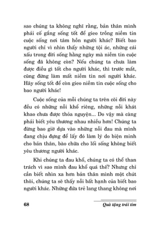 sao chuùng ta khoâng nghó raèng, baûn thaân mình
phaûi coá gaéng soáng toát ñeå gieo troàng nieàm tin
cuoäc soáng nôi taâm hoàn ngöôøi khaùc? Bieát bao
ngöôøi chæ vì nhìn thaáy nhöõng toäi aùc, nhöõng caùi
xaáu trong ñôøi soáng haèng ngaøy maø nieàm tin cuoäc
soáng ñaõ khoâng coøn? Neáu chuùng ta chöa laøm
ñöôïc ñieàu gì toát cho ngöôøi khaùc, thì tröôùc maét,
cuõng ñöøng laøm maát nieàm tin nôi ngöôøi khaùc.
Haõy soáng toát ñeå coøn gieo nieàm tin cuoäc soáng cho
bao ngöôøi khaùc!
Cuoäc soáng cuûa moãi chuùng ta treân coõi ñôøi naøy
ñeàu coù nhöõng noãi khoå rieâng, nhöõng noãi khaùt
khao chöa ñöôïc thoûa nguyeän... Do vaäy maø caøng
phaûi bieát yeâu thöông nhau nhieàu hôn! Chuùng ta
ñöøng bao giôø döïa vaøo nhöõng noãi ñau maø mình
ñang chòu ñöïng ñeå laáy ñoù laøm lyù do bieän minh
cho baûn thaân, baøo chöõa cho loái soáng khoâng bieát
yeâu thöông ngöôøi khaùc.
Khi chuùng ta ñau khoå, chuùng ta coù theå than
traùch vì sao mình ñau khoå quaù theá? Nhöng chæ
caàn bieát nhìn xa hôn baûn thaân mình moät chuùt
thoâi, chuùng ta seõ thaáy noãi baát haïnh cuûa bieát bao
ngöôøi khaùc. Nhöõng ñöùa treû lang thang khoâng nôi
68

Quaø taëng traùi tim

 