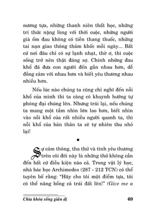 nöông töïa, nhöõng thanh nieân thaát hoïc, nhöõng
trí thöùc naëng loøng vôùi thôøi cuoäc, nhöõng ngöôøi
giaø oám ñau khoâng coù tieàn thang thuoác, nhöõng
tai naïn giao thoâng thaûm khoác moãi ngaøy... Baát
cöù nôi ñaâu chæ coù söï laïnh nhaït, thôø ô, thì cuoäc
soáng trôû neân thaät ñaùng sôï. Chính nhöõng ñau
khoå ñaõ ñöa con ngöôøi ñeán gaàn nhau hôn, deã
ñoàng caûm vôùi nhau hôn vaø bieát yeâu thöông nhau
nhieàu hôn.
Neáu luùc naøo chuùng ta cuõng chæ nghó ñeán noãi
khoå cuûa mình thì ta caøng coù khuynh höôùng töï
phoùng ñaïi chuùng leân. Nhöng traùi laïi, neáu chuùng
ta mang moät taàm nhìn lôùn lao hôn, bieát nhìn
vaøo noãi khoå cuûa raát nhieàu ngöôøi quanh ta, thì
noãi khoå cuûa baûn thaân ta seõ töï nhieân thu nhoû
laïi!

S

°

öï caûm thoâng, tha thöù vaø tình yeâu thöông
treân coõi ñôøi naøy laø nhöõng thöù khoâng caàn
ñeán baát cöù ñieàu kieän naøo caû. Trong vaät lyù hoïc,
nhaø baùc hoïc Archimedes (287 - 212 TCN) coù theå
tuyeân boá raèng: “Haõy cho toâi moät ñieåm töïa, toâi
coù theå naâng boång caû traùi ñaát leân!” (Give me a
Chìa khoùa soáng giaûn dò

69

 