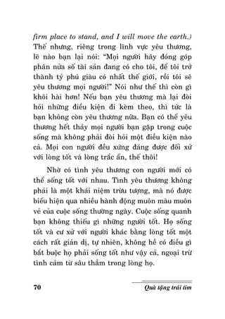 firm place to stand, and I will move the earth.)
Theá nhöng, rieâng trong lónh vöïc yeâu thöông,
leõ naøo baïn laïi noùi: “Moïi ngöôøi haõy ñoùng goùp
phaân nöûa soá taøi saûn ñang coù cho toâi, ñeå toâi trôû
thaønh tyû phuù giaøu coù nhaát theá giôùi, roài toâi seõ
yeâu thöông moïi ngöôøi!” Noùi nhö theá thì coøn gì
khoâi haøi hôn! Neáu baïn yeâu thöông maø laïi ñoøi
hoûi nhöõng ñieàu kieän ñi keøm theo, thì töùc laø
baïn khoâng coøn yeâu thöông nöõa. Baïn coù theå yeâu
thöông heát thaûy moïi ngöôøi baïn gaëp trong cuoäc
soáng maø khoâng phaûi ñoøi hoûi moät ñieàu kieän naøo
caû. Moïi con ngöôøi ñeàu xöùng ñaùng ñöôïc ñoái xöû
vôùi loøng toát vaø loøng traéc aån, theá thoâi!
Nhôø coù tình yeâu thöông con ngöôøi môùi coù
theå soáng toát vôùi nhau. Tình yeâu thöông khoâng
phaûi laø moät khaùi nieäm tröøu töôïng, maø noù ñöôïc
bieåu hieän qua nhieàu haønh ñoäng muoân maøu muoân
veû cuûa cuoäc soáng thöôøng ngaøy. Cuoäc soáng quanh
baïn khoâng thieáu gì nhöõng ngöôøi toát. Hoï soáng
toát vaø cö xöû vôùi ngöôøi khaùc baèng loøng toát moät
caùch raát giaûn dò, töï nhieân, khoâng heà coù ñieàu gì
baét buoäc hoï phaûi soáng toát nhö vaäy caû, ngoaïi tröø
tình caûm töø saâu thaúm trong loøng hoï.
70

Quaø taëng traùi tim

 