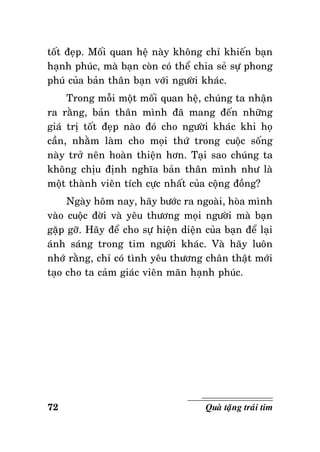 toát ñeïp. Moái quan heä naøy khoâng chæ khieán baïn
haïnh phuùc, maø baïn coøn coù theå chia seû söï phong
phuù cuûa baûn thaân baïn vôùi ngöôøi khaùc.
Trong moãi moät moái quan heä, chuùng ta nhaän
ra raèng, baûn thaân mình ñaõ mang ñeán nhöõng
giaù trò toát ñeïp naøo ñoù cho ngöôøi khaùc khi hoï
caàn, nhaèm laøm cho moïi thöù trong cuoäc soáng
naøy trôû neân hoaøn thieän hôn. Taïi sao chuùng ta
khoâng chòu ñònh nghóa baûn thaân mình nhö laø
moät thaønh vieân tích cöïc nhaát cuûa coäng ñoàng?
Ngaøy hoâm nay, haõy böôùc ra ngoaøi, hoøa mình
vaøo cuoäc ñôøi vaø yeâu thöông moïi ngöôøi maø baïn
gaëp gôõ. Haõy ñeå cho söï hieän dieän cuûa baïn ñeå laïi
aùnh saùng trong tim ngöôøi khaùc. Vaø haõy luoân
nhôù raèng, chæ coù tình yeâu thöông chaân thaät môùi
taïo cho ta caûm giaùc vieân maõn haïnh phuùc.

72

Quaø taëng traùi tim

 