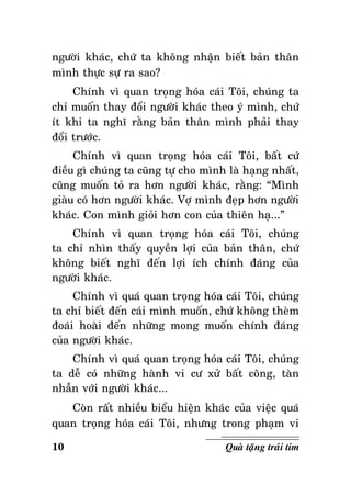 ngöôøi khaùc, chöù ta khoâng nhaän bieát baûn thaân
mình thöïc söï ra sao?
Chính vì quan troïng hoùa caùi Toâi, chuùng ta
chæ muoán thay ñoåi ngöôøi khaùc theo yù mình, chöù
ít khi ta nghó raèng baûn thaân mình phaûi thay
ñoåi tröôùc.
Chính vì quan troïng hoùa caùi Toâi, baát cöù
ñieàu gì chuùng ta cuõng töï cho mình laø haïng nhaát,
cuõng muoán toû ra hôn ngöôøi khaùc, raèng: “Mình
giaøu coù hôn ngöôøi khaùc. Vôï mình ñeïp hôn ngöôøi
khaùc. Con mình gioûi hôn con cuûa thieân haï...”
Chính vì quan troïng hoùa caùi Toâi, chuùng
ta chæ nhìn thaáy quyeàn lôïi cuûa baûn thaân, chöù
khoâng bieát nghó ñeán lôïi ích chính ñaùng cuûa
ngöôøi khaùc.
Chính vì quaù quan troïng hoùa caùi Toâi, chuùng
ta chæ bieát ñeán caùi mình muoán, chöù khoâng theøm
ñoaùi hoaøi ñeán nhöõng mong muoán chính ñaùng
cuûa ngöôøi khaùc.
Chính vì quaù quan troïng hoùa caùi Toâi, chuùng
ta deã coù nhöõng haønh vi cö xöû baát coâng, taøn
nhaãn vôùi ngöôøi khaùc...
Coøn raát nhieàu bieåu hieän khaùc cuûa vieäc quaù
quan troïng hoùa caùi Toâi, nhöng trong phaïm vi
10

Quaø taëng traùi tim

 