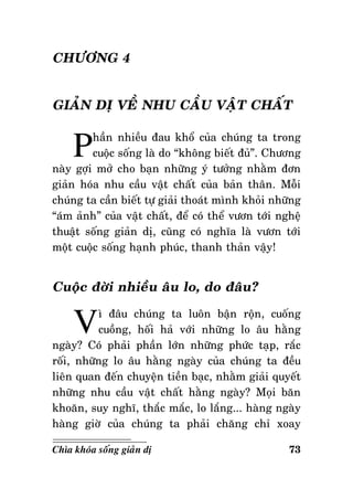 CHÖÔNG 4
GIAÛN DÒ VEÀ NHU CAÀU VAÄT CHAÁT

P

haàn nhieàu ñau khoå cuûa chuùng ta trong
cuoäc soáng laø do “khoâng bieát ñuû”. Chöông
naøy gôïi môû cho baïn nhöõng yù töôûng nhaèm ñôn
giaûn hoùa nhu caàu vaät chaát cuûa baûn thaân. Moãi
chuùng ta caàn bieát töï giaûi thoaùt mình khoûi nhöõng
“aùm aûnh” cuûa vaät chaát, ñeå coù theå vöôn tôùi ngheä
thuaät soáng giaûn dò, cuõng coù nghóa laø vöôn tôùi
moät cuoäc soáng haïnh phuùc, thanh thaûn vaäy!

Cuoäc ñôøi nhieàu aâu lo, do ñaâu?

V

ì ñaâu chuùng ta luoân baän roän, cuoáng
cuoàng, hoái haû vôùi nhöõng lo aâu haèng
ngaøy? Coù phaûi phaàn lôùn nhöõng phöùc taïp, raéc
roái, nhöõng lo aâu haèng ngaøy cuûa chuùng ta ñeàu
lieân quan ñeán chuyeän tieàn baïc, nhaèm giaûi quyeát
nhöõng nhu caàu vaät chaát haèng ngaøy? Moïi baên
khoaên, suy nghó, thaéc maéc, lo laéng... haøng ngaøy
haøng giôø cuûa chuùng ta phaûi chaêng chæ xoay
Chìa khoùa soáng giaûn dò

73

 