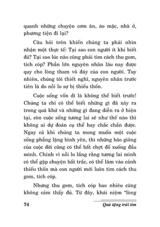 quanh nhöõng chuyeän côm aên, aùo maëc, nhaø ôû,
phöông tieän ñi laïi?
Caâu hoûi treân khieán chuùng ta phaûi nhìn
nhaän moät thöïc teá: Taïi sao con ngöôøi ít khi bieát
ñuû? Taïi sao luùc naøo cuõng phaûi tìm caùch thu gom,
tích coùp? Phaàn lôùn nguyeân nhaân laâu nay ñöôïc
quy cho loøng tham voâ ñaùy cuûa con ngöôøi. Tuy
nhieân, chuùng toâi thieát nghó, nguyeân nhaân tröôùc
tieân laø do noãi lo sôï bò thieáu thoán.
Cuoäc soáng voán dó laø khoâng theå bieát tröôùc!
Chuùng ta chæ coù theå bieát nhöõng gì ñaõ xaûy ra
trong quaù khöù vaø nhöõng gì ñang dieãn ra ôû hieän
taïi, coøn cuoäc soáng töông lai seõ nhö theá naøo thì
khoâng ai döï ñoaùn cuï theå hay chaéc chaén ñöôïc.
Ngay caû khi chuùng ta mong muoán moät cuoäc
soáng phaúng laëng bình yeân, thì nhöõng baõo gioâng
cuûa cuoäc ñôøi cuõng coù theå baát chôït ñoå xuoáng ñaàu
mình. Chính vì noãi lo laéng raèng töông lai mình
coù theå gaëp chuyeän baát traéc, coù theå laâm vaøo caûnh
thieáu thoán maø con ngöôøi môùi luoân tìm caùch thu
gom, tích coùp.
Nhöng thu gom, tích coùp bao nhieâu cuõng
khoâng caûm thaáy ñuû. Töø ñaây, khaùi nieäm “loøng
74

Quaø taëng traùi tim

 