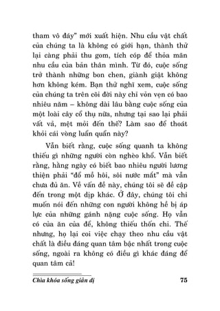 tham voâ ñaùy” môùi xuaát hieän. Nhu caàu vaät chaát
cuûa chuùng ta laø khoâng coù giôùi haïn, thaønh thöû
laïi caøng phaûi thu gom, tích coùp ñeå thoûa maõn
nhu caàu cuûa baûn thaân mình. Töø ñoù, cuoäc soáng
trôû thaønh nhöõng bon chen, giaønh giaät khoâng
hôn khoâng keùm. Baïn thöû nghó xem, cuoäc soáng
cuûa chuùng ta treân coõi ñôøi naøy chæ voûn veïn coù bao
nhieâu naêm – khoâng daøi laâu baèng cuoäc soáng cuûa
moät loaøi caây coå thuï nöõa, nhöng taïi sao laïi phaûi
vaát vaû, meät moûi ñeán theá? Laøm sao ñeå thoaùt
khoûi caùi voøng luaån quaån naøy?
Vaãn bieát raèng, cuoäc soáng quanh ta khoâng
thieáu gì nhöõng ngöôøi coøn ngheøo khoå. Vaãn bieát
raèng, haèng ngaøy coù bieát bao nhieâu ngöôøi löông
thieän phaûi “ñoå moà hoâi, soâi nöôùc maét” maø vaãn
chöa ñuû aên. Veà vaán ñeà naøy, chuùng toâi seõ ñeà caäp
ñeán trong moät dòp khaùc. ÔÛ ñaây, chuùng toâi chæ
muoán noùi ñeán nhöõng con ngöôøi khoâng heà bò aùp
löïc cuûa nhöõng gaùnh naëng cuoäc soáng. Hoï vaãn
coù cuûa aên cuûa ñeå, khoâng thieáu thoán chi. Theá
nhöng, hoï laïi coi vieäc chaïy theo nhu caàu vaät
chaát laø ñieàu ñaùng quan taâm baäc nhaát trong cuoäc
soáng, ngoaøi ra khoâng coù ñieàu gì khaùc ñaùng ñeå
quan taâm caû!
Chìa khoùa soáng giaûn dò

75

 