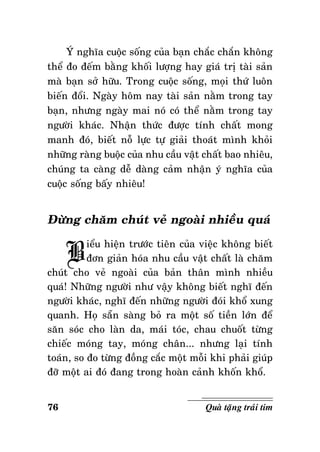 YÙ nghóa cuoäc soáng cuûa baïn chaéc chaén khoâng
theå ño ñeám baèng khoái löôïng hay giaù trò taøi saûn
maø baïn sôû höõu. Trong cuoäc soáng, moïi thöù luoân
bieán ñoåi. Ngaøy hoâm nay taøi saûn naèm trong tay
baïn, nhöng ngaøy mai noù coù theå naèm trong tay
ngöôøi khaùc. Nhaän thöùc ñöôïc tính chaát mong
manh ñoù, bieát noã löïc töï giaûi thoaùt mình khoûi
nhöõng raøng buoäc cuûa nhu caàu vaät chaát bao nhieâu,
chuùng ta caøng deã daøng caûm nhaän yù nghóa cuûa
cuoäc soáng baáy nhieâu!

Ñöøng chaêm chuùt veû ngoaøi nhieàu quaù

B

ieåu hieän tröôùc tieân cuûa vieäc khoâng bieát
ñôn giaûn hoùa nhu caàu vaät chaát laø chaêm
chuùt cho veû ngoaøi cuûa baûn thaân mình nhieàu
quaù! Nhöõng ngöôøi nhö vaäy khoâng bieát nghó ñeán
ngöôøi khaùc, nghó ñeán nhöõng ngöôøi ñoùi khoå xung
quanh. Hoï saün saøng boû ra moät soá tieàn lôùn ñeå
saên soùc cho laøn da, maùi toùc, chau chuoát töøng
chieác moùng tay, moùng chaân... nhöng laïi tính
toaùn, so ño töøng ñoàng caéc moät moãi khi phaûi giuùp
ñôõ moät ai ñoù ñang trong hoaøn caûnh khoán khoå.
76

Quaø taëng traùi tim

 