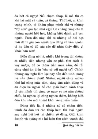 ñaõ heát caû ngaøy! Neáu chaäm chaïp, leà meà thì coù
khi laïi maát caû tuaàn, caû thaùng. Thöû hoûi, ai kính
troïng mình, ai khaâm phuïc mình chæ vì nhöõng
“lôùp sôn” giaû taïo nhö vaäy? Coù chaêng cuõng chæ laø
nhöõng ngöôøi hôøi hôït, khoâng bieát ñaùnh giaù con
ngöôøi. Treân ñôøi naøy, chæ coù nhöõng keû hôøi hôït
môùi ñaùnh giaù con ngöôøi qua daùng veû beân ngoaøi,
vì hoï ñaâu coù ñuû saâu saéc ñeå nhìn thaáy ñieàu gì
khaùc hôn nöõa!
Ñieàu ñaùng noùi laø, nhieàu khi trong tuùi khoâng
coù nhieàu tieàn nhöng vaãn cöù phaûi tìm caùch ñi
vay möôïn, ñeå coù theâm tieàn mua saém, ñeå roài
cuõng phaûi aên dieän “cho coù vôùi ngöôøi ta”! Chính
nhöõng suy nghó laàm laïc naøy daãn ñeán tình traïng
nôï naàn choàng chaát! Nhöõng ngöôøi caøng ngheøo
khoå laïi caøng maëc caûm, caøng tìm caùch duøng veû
aên dieän beà ngoaøi ñeå che giaáu hoaøn caûnh thöïc
teá cuûa mình thì caøng coù nguy cô nôï naàn choàng
chaát, ñaõ ngheøo laïi caøng ngheøo theâm, khoâng bieát
ñeán khi naøo môùi thoaùt khoûi voøng luaån quaån.
Ñaùng tieác laø, ôû nhöõng xöù sôû chaäm tieán,
trình ñoä daân trí coøn thaáp keùm thì loaïi ngöôøi
suy nghó hôøi hôït laïi chieám soá ñoâng. Giôùi kinh
doanh vaø quaûng caùo laïi luoân tìm caùch tranh thuû
78

Quaø taëng traùi tim

 