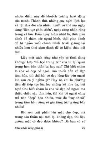 nhöôïc ñieåm naøy ñeå khueách tröông hoaït ñoäng
cuûa mình. Thaønh thöû, nhöõng suy nghó leäch laïc
vaø taät ñua ñoøi cuûa nhieàu ngöôøi cöù theá maø ngaøy
caøng “lieân tuïc phaùt trieån”, ngaøy caøng nhaân roäng
trong xaõ hoäi. Ñieàu nguy hieåm nhaát laø, thôøi gian
daønh ñeå chaêm soùc ngoaïi hình, thôøi gian daønh
ñeå töï ngaém vuoát chính mình tröôùc göông laïi
nhieàu hôn thôøi gian daønh ñeå töï kieåm thaûo noäi
taâm.
Lieäu moät caùch soáng nhö vaäy coù thoaû ñaùng
khoâng? Lôùp “voû boïc trang trí” cuûa ta laïi quan
troïng hôn baûn thaân ta hay sao? Chæ bieát chaêm
lo cho veû ñeïp beà ngoaøi maø thieáu haún veû ñeïp
taâm hoàn, thì thöû hoûi veû ñeïp loäng laãy beân ngoaøi
kia coøn coù yù nghóa gì? Hay noù chæ laø phöông
tieän ñeå tieáp tuïc löøa loïc nhöõng keû nheï daï, hôøi
hôït? Chæ bieát chaêm lo cho veû ñeïp beà ngoaøi maø
thieáu chieàu saâu taâm hoàn, thì khi beà ngoaøi caøng
trôû neân “ñeïp” bao nhieâu, möùc ñoä “suy thoaùi”
trong taâm hoàn cuõng seõ gia taêng töông öùng baáy
nhieâu!
Boâi son traùt phaán leân maët cho ñeïp, maø
trong saâu thaúm noäi taâm laïi khoâng ñeïp, thì lieäu
göông maët coù ñeïp ñöôïc khoâng? Duø baïn coù söû
Chìa khoùa soáng giaûn dò

79

 