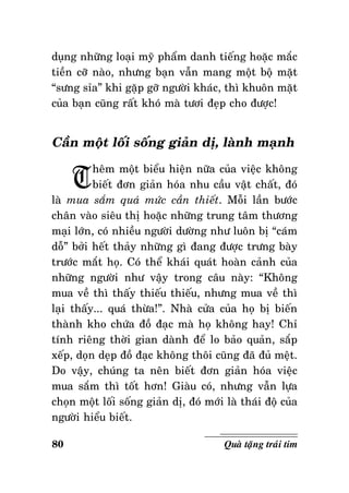 duïng nhöõng loaïi myõ phaåm danh tieáng hoaëc maéc
tieàn côõ naøo, nhöng baïn vaãn mang moät boä maët
“söng sæa” khi gaëp gôõ ngöôøi khaùc, thì khuoân maët
cuûa baïn cuõng raát khoù maø töôi ñeïp cho ñöôïc!

Caàn moät loái soáng giaûn dò, laønh maïnh

T

heâm moät bieåu hieän nöõa cuûa vieäc khoâng
bieát ñôn giaûn hoùa nhu caàu vaät chaát, ñoù
laø mua saém quaù möùc caàn thieát. Moãi laàn böôùc
chaân vaøo sieâu thò hoaëc nhöõng trung taâm thöông
maïi lôùn, coù nhieàu ngöôøi döôøng nhö luoân bò “caùm
doã” bôûi heát thaûy nhöõng gì ñang ñöôïc tröng baøy
tröôùc maét hoï. Coù theå khaùi quaùt hoaøn caûnh cuûa
nhöõng ngöôøi nhö vaäy trong caâu naøy: “Khoâng
mua veà thì thaáy thieáu thieáu, nhöng mua veà thì
laïi thaáy... quaù thöøa!”. Nhaø cöûa cuûa hoï bò bieán
thaønh kho chöùa ñoà ñaïc maø hoï khoâng hay! Chæ
tính rieâng thôøi gian daønh ñeå lo baûo quaûn, saép
xeáp, doïn deïp ñoà ñaïc khoâng thoâi cuõng ñaõ ñuû meät.
Do vaäy, chuùng ta neân bieát ñôn giaûn hoùa vieäc
mua saém thì toát hôn! Giaøu coù, nhöng vaãn löïa
choïn moät loái soáng giaûn dò, ñoù môùi laø thaùi ñoä cuûa
ngöôøi hieåu bieát.
80

Quaø taëng traùi tim

 