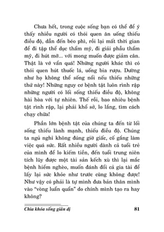 Chöa heát, trong cuoäc soáng baïn coù theå ñeå yù
thaáy nhieàu ngöôøi coù thoùi quen aên uoáng thieáu
ñieàu ñoä, daãn ñeán beùo phì, roài laïi maát thôøi gian
ñeå ñi taäp theå duïc thaåm myõ, ñi giaûi phaãu thaåm
myõ, ñi huùt môõ... vôùi mong muoán ñöôïc giaûm caân.
Thaät laø vôù vaån quaù! Nhöõng ngöôøi khaùc thì coù
thoùi quen huùt thuoác laù, uoáng bia röôïu. Döôøng
nhö hoï khoâng theå soáng noåi neáu thieáu nhöõng
thöù naøy! Nhöõng nguy cô beänh taät luoân rình raäp
nhöõng ngöôøi coù loái soáng thieáu ñieàu ñoä, khoâng
haøi hoøa vôùi töï nhieân. Theá roài, bao nhieâu beänh
taät rình raäp, laïi phaûi khoå sôû, lo laéng, tìm caùch
chaïy chöõa!
Phaàn lôùn beänh taät cuûa chuùng ta ñeán töø loái
soáng thieáu laønh maïnh, thieáu ñieàu ñoä. Chuùng
ta nguû nghæ khoâng ñuùng giôø giaác, coá gaéng laøm
vieäc quaù söùc. Raát nhieàu ngöôøi daønh caû tuoåi treû
cuûa mình ñeå lo kieám tieàn, ñeán tuoåi trung nieân
tích luõy ñöôïc moät taøi saûn keách xuø thì laïi maéc
beänh hieåm ngheøo, muoán ñaùnh ñoåi caû gia taøi ñeå
laáy laïi söùc khoûe nhö tröôùc cuõng khoâng ñöôïc!
Nhö vaäy coù phaûi laø töï mình ñöa baûn thaân mình
vaøo “voøng luaån quaån” do chính mình taïo ra hay
khoâng?
Chìa khoùa soáng giaûn dò

81

 