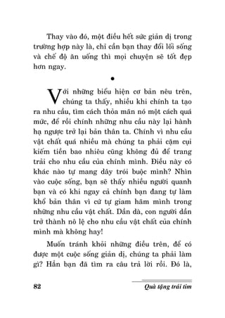Thay vaøo ñoù, moät ñieàu heát söùc giaûn dò trong
tröôøng hôïp naøy laø, chæ caàn baïn thay ñoåi loái soáng
vaø cheá ñoä aên uoáng thì moïi chuyeän seõ toát ñeïp
hôn ngay.

V

°

ôùi nhöõng bieåu hieän cô baûn neâu treân,
chuùng ta thaáy, nhieàu khi chính ta taïo
ra nhu caàu, tìm caùch thoûa maõn noù moät caùch quaù
möùc, ñeå roài chính nhöõng nhu caàu naøy laïi haønh
haï ngöôïc trôû laïi baûn thaân ta. Chính vì nhu caàu
vaät chaát quaù nhieàu maø chuùng ta phaûi caëm cuïi
kieám tieàn bao nhieâu cuõng khoâng ñuû ñeå trang
traûi cho nhu caàu cuûa chính mình. Ñieàu naøy coù
khaùc naøo töï mang daây troùi buoäc mình? Nhìn
vaøo cuoäc soáng, baïn seõ thaáy nhieàu ngöôøi quanh
baïn vaø coù khi ngay caû chính baïn ñang töï laøm
khoå baûn thaân vì cöù töï giam haõm mình trong
nhöõng nhu caàu vaät chaát. Daàn daø, con ngöôøi daàn
trôû thaønh noâ leä cho nhu caàu vaät chaát cuûa chính
mình maø khoâng hay!
Muoán traùnh khoûi nhöõng ñieàu treân, ñeå coù
ñöôïc moät cuoäc soáng giaûn dò, chuùng ta phaûi laøm
gì? Haún baïn ñaõ tìm ra caâu traû lôøi roài. Ñoù laø,
82

Quaø taëng traùi tim

 