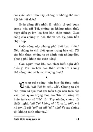 cuûa cuoán saùch nhoû naøy, chuùng ta khoâng theå naøo
lieät keâ heát ñöôïc!
Ñieàu ñaùng tieác nhaát laø, chính vì quaù quan
troïng hoùa caùi Toâi, chuùng ta khoâng nhìn thaáy
ñöôïc ñieàu gì lôùn lao hôn baûn thaân mình. Cuoäc
soáng cuûa chuùng ta hoùa thaønh ích kyû, taâm hoàn
chaät heïp.
Cuoäc soáng naøy phong phuù bieát bao nhieâu!
Neáu chuùng ta chæ bieát quan troïng hoùa caùi Toâi
cuûa baûn thaân, chuùng ta seõ ñaùnh maát nhöõng ñieàu
phong phuù khaùc cuûa cuoäc soáng!
Con ngöôøi moät khi coøn chöa bieát nghó ñeán
ñieàu gì lôùn lao hôn baûn thaân mình thì khoâng
theå soáng moät caùch cao thöôïng ñöôïc!

T

°

rong cuoäc soáng, haún baïn ñaõ töøng nghe
noùi, “caùi Toâi laø caùi... toài”. Chuùng ta chæ
caàn nhìn sô qua moät vaøi bieåu hieän neâu treân cuûa
vieäc quaù quan troïng hoùa caùi Toâi thì cuõng ñuû
hieåu taïi sao noù “toài” roài! Tuy nhieân, chuùng toâi
thieát nghó, “caùi Toâi khoâng chæ laø caùi... toài”, maø
noù coøn laø caùi “toäi” vaø caùi “toái” nöõa! Vì sao chuùng
toâi khaúng ñònh nhö vaäy?
Chìa khoùa soáng giaûn dò

11

 