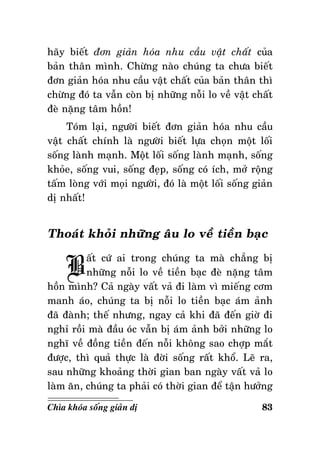 haõy bieát ñôn giaûn hoùa nhu caàu vaät chaát cuûa
baûn thaân mình. Chöøng naøo chuùng ta chöa bieát
ñôn giaûn hoùa nhu caàu vaät chaát cuûa baûn thaân thì
chöøng ñoù ta vaãn coøn bò nhöõng noãi lo veà vaät chaát
ñeø naëng taâm hoàn!
Toùm laïi, ngöôøi bieát ñôn giaûn hoùa nhu caàu
vaät chaát chính laø ngöôøi bieát löïa choïn moät loái
soáng laønh maïnh. Moät loái soáng laønh maïnh, soáng
khoûe, soáng vui, soáng ñeïp, soáng coù ích, môû roäng
taám loøng vôùi moïi ngöôøi, ñoù laø moät loái soáng giaûn
dò nhaát!

Thoaùt khoûi nhöõng aâu lo veà tieàn baïc

B

aát cöù ai trong chuùng ta maø chaúng bò
nhöõng noãi lo veà tieàn baïc ñeø naëng taâm
hoàn mình? Caû ngaøy vaát vaû ñi laøm vì mieáng côm
manh aùo, chuùng ta bò noãi lo tieàn baïc aùm aûnh
ñaõ ñaønh; theá nhöng, ngay caû khi ñaõ ñeán giôø ñi
nghæ roài maø ñaàu oùc vaãn bò aùm aûnh bôûi nhöõng lo
nghó veà ñoàng tieàn ñeán noãi khoâng sao chôïp maét
ñöôïc, thì quaû thöïc laø ñôøi soáng raát khoå. Leõ ra,
sau nhöõng khoaûng thôøi gian ban ngaøy vaát vaû lo
laøm aên, chuùng ta phaûi coù thôøi gian ñeå taän höôûng
Chìa khoùa soáng giaûn dò

83

 