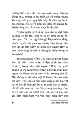 nhöõng thuù vui tinh thaàn cuûa cuoäc soáng. Nhöng
ñaèng naøy, chuùng ta laïi tieáp tuïc söû duïng nhöõng
khoaûng thôøi gian quyù baùu naøy ñeå tieáp tuïc lo aâu
ñuû chuyeän. Noãi lo veà tieàn baïc daèn vaët chuùng ta,
khieán loøng ta ít khi naøo ñöôïc bình yeân.
Nhieàu ngöôøi nghó raèng, sau khi hoï ñaït ñöôïc
söï giaøu coù roài thì loøng hoï seõ coù ñöôïc söï an oån,
bình yeân. Coù thaät vaäy khoâng? Thöïc teá cho thaáy,
nhieàu ngöôøi raát giaøu coù nhöng lieäu trong taâm
hoàn hoï ñaõ tìm thaáy söï bình yeân chöa? Hay töø
saâu thaúm loøng hoï chæ laø caûm giaùc troáng roãng vaø
voâ nghóa?
Trong ca khuùc “ÔÛ troï”, coá nhaïc só Trònh Coâng
Sôn ñaõ vieát: “Con chim ôû ñaäu caønh tre. Con
caù ôû troï trong khe nöôùc nguoàn.” Coøn con ngöôøi
chuùng ta thì ñang ôû troï chính nôi traàn gian naøy,
nghóa laø khoâng coù gì vónh vieãn, tröôøng cöûu caû!
Moãi chuùng ta chæ nhö moät löõ khaùch ñeán vôùi cuoäc
ñôøi naøy! Theá thì, cöù maõi quay cuoàng, hoái haû, vaát
vaû caû ñôøi ñeå laøm gì? Duø ñi nhanh hay ñi chaäm,
roài thì ñeán moät luùc naøo ñaáy, chuùng ta cuõng cuøng
ñi veà moät coõi maø thoâi! Theá thì, voäi vaõ maø laøm
gì? Tìm caùch baùm víu vaøo cuoäc soáng naøy quaù
84

Quaø taëng traùi tim

 