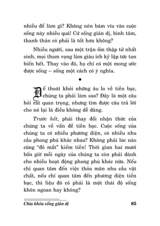 nhieàu ñeå laøm gì? Khoâng neân baùm víu vaøo cuoäc
soáng naøy nhieàu quaù! Cöù soáng giaûn dò, bình taâm,
thanh thaûn coù phaûi laø toát hôn khoâng?
Nhieàu ngöôøi, sau moät traän oám thaäp töû nhaát
sinh, moïi tham voïng laøm giaøu ích kyû laäp töùc tan
bieán heát. Thay vaøo ñoù, hoï chæ coù moät mong öôùc
ñöôïc soáng – soáng moät caùch coù yù nghóa.

Ñ

°

eå thoaùt khoûi nhöõng aâu lo veà tieàn baïc,
chuùng ta phaûi laøm sao? Ñaây laø moät caâu
hoûi raát quan troïng, nhöng tìm ñöôïc caâu traû lôøi
cho noù laïi laø ñieàu khoâng deã daøng.
Tröôùc heát, phaûi thay ñoåi nhaän thöùc cuûa
chuùng ta veà vaán ñeà tieàn baïc. Cuoäc soáng cuûa
chuùng ta coù nhieàu phöông dieän, coù nhieàu nhu
caàu phong phuù khaùc nhau? Khoâng phaûi luùc naøo
cuõng “ñoû maét” kieám tieàn! Thôøi gian hai möôi
boán giôø moãi ngaøy cuûa chuùng ta coøn phaûi daønh
cho nhieàu hoaït ñoäng phong phuù khaùc nöõa. Neáu
chæ quan taâm ñeán vieäc thoûa maõn nhu caàu vaät
chaát, neáu chæ quan taâm ñeán phöông dieän tieàn
baïc, thì lieäu ñoù coù phaûi laø moät thaùi ñoä soáng
khoân ngoan hay khoâng?
Chìa khoùa soáng giaûn dò

85

 