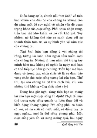 Ñieàu ñaùng sôï laø, chính noãi “aùm aûnh” veà tieàn
baïc khieán cho ñaàu oùc cuûa chuùng ta khoâng coøn
ñuû saùng suoát ñeå suy nghó veà nhieàu vaán ñeà quan
troïng khaùc cuûa cuoäc soáng. Phaûi thöøa nhaän raèng,
tieàn baïc raát khoù kieám vaø noù raát khoù giöõ. Tuy
nhieân, noù khoâng theå naøo so saùnh ñöôïc vôùi söï
thanh thaûn taâm trí vaø söï bình yeân veà caûm xuùc
cuûa chuùng ta.
Thöù hai, haún baïn ñoàng yù vôùi chuùng toâi
raèng, töông lai luoân naèm ngoaøi taàm kieåm soaùt
cuûa chuùng ta. Nhöõng gì baïn naém giöõ trong tay
mình hoâm nay khoâng coù nghóa laø ngaøy mai baïn
coù theå tieáp tuïc naém giöõ chuùng. Tieàn baïc maø baïn
ñang coù trong tay, chöa chaéc seõ laø söï ñaûm baûo
vöõng chaéc cho cuoäc soáng töông lai cuûa baïn. Theá
thì, taïi sao chuùng ta cöù tìm caùch baáu víu vaøo
nhöõng thöù khoâng vöõng chaéc nhö vaäy?
Ñöøng bao giôø nghó raèng tieàn baïc seõ mang
laïi cho baïn moät cuoäc soáng oån ñònh! Thöïc teá, moïi
thöù trong cuoäc soáng quanh ta luoân thay ñoåi vaø
bieán ñoäng khoâng ngöøng. Ñôøi soáng phaûi coù buoàn
coù vui, coù nuï cöôøi coù nöôùc maét, coù ñaéng cay coù
ngoït ngaøo... môùi laø ñôøi soáng phong phuù. Moät
cuoäc soáng yeân oån vaø sung söôùng quaù, laâu ngaøy
86

Quaø taëng traùi tim

 