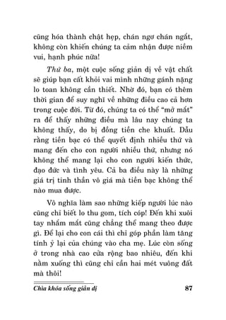 cuõng hoùa thaønh chaät heïp, chaùn ngô chaùn ngaét,
khoâng coøn khieán chuùng ta caûm nhaän ñöôïc nieàm
vui, haïnh phuùc nöõa!
Thöù ba, moät cuoäc soáng giaûn dò veà vaät chaát
seõ giuùp baïn caát khoûi vai mình nhöõng gaùnh naëng
lo toan khoâng caàn thieát. Nhôø ñoù, baïn coù theâm
thôøi gian ñeå suy nghó veà nhöõng ñieàu cao caû hôn
trong cuoäc ñôøi. Töø ñoù, chuùng ta coù theå “môû maét”
ra ñeå thaáy nhöõng ñieàu maø laâu nay chuùng ta
khoâng thaáy, do bò ñoàng tieàn che khuaát. Daãu
raèng tieàn baïc coù theå quyeát ñònh nhieàu thöù vaø
mang ñeán cho con ngöôøi nhieàu thöù, nhöng noù
khoâng theå mang laïi cho con ngöôøi kieán thöùc,
ñaïo ñöùc vaø tình yeâu. Caû ba ñieàu naøy laø nhöõng
giaù trò tinh thaàn voâ giaù maø tieàn baïc khoâng theå
naøo mua ñöôïc.
Voâ nghóa laøm sao nhöõng kieáp ngöôøi luùc naøo
cuõng chæ bieát lo thu gom, tích coùp! Ñeán khi xuoâi
tay nhaém maét cuõng chaúng theå mang theo ñöôïc
gì. Ñeå laïi cho con caùi thì chæ goùp phaàn laøm taêng
tính yû laïi cuûa chuùng vaøo cha meï. Luùc coøn soáng
ôû trong nhaø cao cöûa roäng bao nhieâu, ñeán khi
naèm xuoáng thì cuõng chæ caàn hai meùt vuoâng ñaát
maø thoâi!
Chìa khoùa soáng giaûn dò

87

 