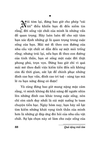 N

°

oùi toùm laïi, ñöøng bao giôø cho pheùp “caùi
toâi” ñieàu khieån baïn ñi ñeán nieàm tin
raèng, ñôøi soáng vaät chaát cuûa mình laø nhöõng vaán
ñeà quan troïng. Haõy luoân luoân ñeå cho noäi taâm
baïn xaùc ñònh nhöõng gì laø quan troïng trong cuoäc
soáng cuûa baïn. Maûi meâ ñi theo con ñöôøng cuûa
nhu caàu vaät chaát seõ daãn ñeán söï meät moûi troáng
roãng; nhöng traùi laïi, neáu baïn ñi theo con ñöôøng
cuûa tinh thaàn, baïn seõ soáng moät cuoäc ñôøi thaät
phong phuù, troïn veïn. Ñöøng bao giôø chæ vì quaù
maûi meâ theo ñuoåi vieäc kieám tieàn ñeán noãi khoâng
coøn ñuû thôøi gian, söùc löïc ñeå chinh phuïc nhöõng
ñænh cao hoïc vaán, ñænh cao trí tueä - saùng taïo maø
leõ ra baïn xöùng ñaùng coù ñöôïc!
Vaø cuõng ñöøng bao giôø mang naëng maëc caûm
raèng, vì mình khoâng ñuû khaû naêng ñeå ngöôùc nhìn
leân nhöõng ñænh cao khaùc trong cuoäc soáng, neân
chæ coøn caùch duy nhaát laø cuùi maët xuoáng lo toan
chuyeän tieàn baïc. Ngaøy hoâm nay, baïn haõy noã löïc
tìm kieám nhöõng khaùt voïng tinh thaàn cuûa mình
hôn laø nhöõng gì ñaùp öùng ñoøi hoûi cuûa nhu caàu vaät
chaát. Söï löïa choïn naøy seõ laøm cho cuoäc soáng cuûa
88

Quaø taëng traùi tim

 