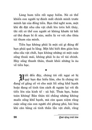 Loøng ham tieàn raát nguy hieåm. Noù coù theå
khieán con ngöôøi töï ñaùnh maát chính mình tröôùc
maõnh löïc cuûa ñoàng tieàn. Baïn thöû nghó xem, moät
khi ñaõ ñaët nhu caàu vaät chaát leân treân heát thaûy,
thì raát coù theå con ngöôøi seõ khoâng khöôùc töø baát
cöù thuû ñoaïn bæ oåi naøo, mieãn laø vô veùt cho thoûa
tuùi tham cuûa mình.
Tieàn baïc khoâng phaûi laø moät caùi gì ñaùng ñeå
baïn phaûi quaù lo laéng. Moät khi bieát ñôn giaûn hoùa
nhu caàu vaät chaát, baïn khoâng nhöõng coù moät cuoäc
soáng thoaûi maùi, khoâng phaûi lo aâu veà taøi chính.
Haõy soáng thanh thaûn, thoaùt khoûi nhöõng lo aâu
veà tieàn baïc.

V

°

ieát ñeán ñaây, chuùng toâi raát ngaïi seõ bò
quyù baïn ñoïc hieåu laàm, cho laø chuùng toâi
ñang coá gaéng coå voõ cho moät loái soáng khoå haïnh
hoaëc ñang coá tình tìm caùch ñi ngöôïc laïi vôùi ñaø
tieán leân cuûa kinh teá - xaõ hoäi. Thöa baïn, hoaøn
toaøn khoâng! Baûn thaân toâi chaúng nhöõng khoâng
muoán soáng khoå haïnh, maø coøn quan nieäm raèng
cuoäc soáng cuûa con ngöôøi chæ phong phuù, haøi hoøa
khi caân baèng caû tinh thaàn laãn vaät chaát, raèng
90

Quaø taëng traùi tim

 