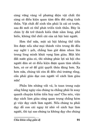 caøng vöõng vaøng veà phöông dieän vaät chaát thì
caøng coù ñieàu kieän quan taâm ñeán ñôøi soáng tinh
thaàn. Vaät chaát ñeå sinh toàn phaûi laø caùi coù tröôùc,
sau ñoù môùi coù theå phaùt trieån tinh thaàn. Ñaây laø
chaân lyù ñaõ trôû thaønh kieán thöùc naèm loøng, phoå
bieán, khoâng theå choái caõi cuûa xaõ hoäi loaøi ngöôøi.
Hôn theá nöõa, moät xaõ hoäi khoâng theå tieán
leân ñöôïc neáu nhö moïi thaønh vieân trong ñoù ñeàu
suy nghó ì aïch, chaúng bao giôø daùm nhen leân
trong loøng mình khaùt voïng laøm giaøu. Moät khi
ñaát nöôùc giaøu coù, thì nhöõng phuùc lôïi xaõ hoäi cho
ngöôøi daân seõ coù ñieàu kieän ñöôïc quan taâm nhieàu
hôn, coù cô sôû ñeå giaûi quyeát thoûa ñaùng hôn. Xa
hôn nöõa, chuùng toâi coøn ñi ñeán chuû tröông raèng,
caàn phaûi giaùo duïc con ngöôøi veà caùch laøm giaøu
nöõa!
Phaàn lôùn nhöõng vaát vaû, lo toan trong cuoäc
soáng haèng ngaøy cuûa chuùng ta chaúng phaûi laø xoay
quanh chuyeän kieám tieàn hay sao? Cho neân, vieäc
daïy caùch laøm giaøu cuõng quan troïng chaúng keùm
gì vieäc daïy caùch laøm ngöôøi. Neáu chuùng ta phaûi
daïy doã con caùi ngay töø nhoû veà caùch hoïc laøm
ngöôøi, thì taïi sao chuùng ta khoâng daïy cho chuùng
Chìa khoùa soáng giaûn dò

91

 