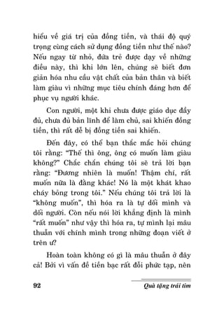 hieåu veà giaù trò cuûa ñoàng tieàn, vaø thaùi ñoä quyù
troïng cuøng caùch söû duïng ñoàng tieàn nhö theá naøo?
Neáu ngay töø nhoû, ñöùa treû ñöôïc daïy veà nhöõng
ñieàu naøy, thì khi lôùn leân, chuùng seõ bieát ñôn
giaûn hoùa nhu caàu vaät chaát cuûa baûn thaân vaø bieát
laøm giaøu vì nhöõng muïc tieâu chính ñaùng hôn ñeå
phuïc vuï ngöôøi khaùc.
Con ngöôøi, moät khi chöa ñöôïc giaùo duïc ñaày
ñuû, chöa ñuû baûn lónh ñeå laøm chuû, sai khieán ñoàng
tieàn, thì raát deã bò ñoàng tieàn sai khieán.
Ñeán ñaây, coù theå baïn thaéc maéc hoûi chuùng
toâi raèng: “Theá thì oâng, oâng coù muoán laøm giaøu
khoâng?” Chaéc chaén chuùng toâi seõ traû lôøi baïn
raèng: “Ñöông nhieân laø muoán! Thaäm chí, raát
muoán nöõa laø ñaèng khaùc! Noù laø moät khaùt khao
chaùy boûng trong toâi.” Neáu chuùng toâi traû lôøi laø
“khoâng muoán”, thì hoùa ra laø töï doái mình vaø
doái ngöôøi. Coøn neáu noùi lôøi khaúng ñònh laø mình
“raát muoán” nhö vaäy thì hoùa ra, töï mình laïi maâu
thuaãn vôùi chính mình trong nhöõng ñoaïn vieát ôû
treân ö?
Hoaøn toaøn khoâng coù gì laø maâu thuaãn ôû ñaây
caû! Bôûi vì vaán ñeà tieàn baïc raát ñoãi phöùc taïp, neân
92

Quaø taëng traùi tim

 