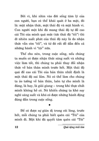 Bôûi vì, khi nhìn vaøo ñôøi soáng taâm lyù cuûa
con ngöôøi, baïn coù theå khaùi quaùt ôû ba maët, ñoù
laø: maët nhaän thöùc, maët thaùi ñoä vaø maët haønh vi.
Con ngöôøi moät khi ñaõ mang thaùi ñoä töï ñeà cao
caùi Toâi cuûa mình quaù möùc (töùc thaùi ñoä “toài”) thì
dó nhieân xuaát phaùt cuûa thaùi ñoä naøy laø do nhaän
thöùc vaãn coøn “toái”, vaø töø ñoù raát deã daãn ñeán caû
nhöõng haønh vi “toäi” nöõa.
Theá cho neân, trong cuoäc soáng, neáu chuùng
ta muoán coù ñöôïc nhaän thöùc saùng suoát vaø nhöõng
vieäc laøm toát, thì chuùng ta phaûi thay ñoåi nhaän
thöùc veà baûn thaân mình tröôùc heát. Moät thaùi ñoä
quaù ñeà cao caùi Toâi cuûa baûn thaân nhaát ñònh laø
moät thaùi ñoä sai laàm. Noù coù theå laøm cho chuùng
ta aûo töôûng veà baûn thaân, luoân töï cho mình laø
ñuùng, laø hay, laø gioûi giang – trong khi thöïc chaát
mình khoâng heà coù. Noù khieán chuùng ta khoù suy
nghó saùng suoát vaø khoù coù ñöôïc nhöõng haønh ñoäng
ñuùng ñaén trong cuoäc soáng.
°
Ñeå coù ñöôïc söï giaûn dò trong coõi loøng, tröôùc
heát, moãi chuùng ta phaûi bieát queân caùi “Toâi” cuûa
mình ñi. Moät khi ñaõ quyeát taâm queân caùi “Toâi”
12

Quaø taëng traùi tim

 