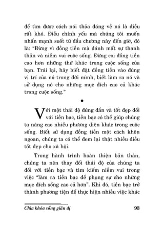 ñeå tìm ñöôïc caùch noùi thoûa ñaùng veà noù laø ñieàu
raát khoù. Ñieàu chính yeáu maø chuùng toâi muoán
nhaán maïnh suoát töø ñaàu chöông naøy ñeán giôø, ñoù
laø: “Ñöøng vì ñoàng tieàn maø ñaùnh maát söï thanh
thaûn vaø nieàm vui cuoäc soáng. Ñöøng coi ñoàng tieàn
cao hôn nhöõng thöù khaùc trong cuoäc soáng cuûa
baïn. Traùi laïi, haõy bieát ñaët ñoàng tieàn vaøo ñuùng
vò trí cuûa noù trong ñôøi mình, bieát laøm ra noù vaø
söû duïng noù cho nhöõng muïc ñích cao caû khaùc
trong cuoäc soáng.”

V

°

ôùi moät thaùi ñoä ñuùng ñaén vaø toát ñeïp ñoái
vôùi tieàn baïc, tieàn baïc coù theå giuùp chuùng
ta naâng cao nhieàu phöông dieän khaùc trong cuoäc
soáng. Bieát söû duïng ñoàng tieàn moät caùch khoân
ngoan, chuùng ta coù theå ñem laïi thaät nhieàu ñieàu
toát ñeïp cho xaõ hoäi.
Trong haønh trình hoaøn thieän baûn thaân,
chuùng ta neân thay ñoåi thaùi ñoä cuûa chuùng ta
ñoái vôùi tieàn baïc vaø tìm kieám nieàm vui trong
vieäc “laøm ra tieàn baïc ñeå phuïng söï cho nhöõng
muïc ñích soáng cao caû hôn”. Khi ñoù, tieàn baïc trôû
thaønh phöông tieän ñeå thöïc hieän nhieàu vieäc khaùc
Chìa khoùa soáng giaûn dò

93

 