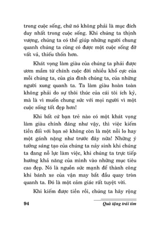 trong cuoäc soáng, chöù noù khoâng phaûi laø muïc ñích
duy nhaát trong cuoäc soáng. Khi chuùng ta thònh
vöôïng, chuùng ta coù theå giuùp nhöõng ngöôøi chung
quanh chuùng ta cuõng coù ñöôïc moät cuoäc soáng ñôõ
vaát vaû, thieáu thoán hôn.
Khaùt voïng laøm giaøu cuûa chuùng ta phaûi ñöôïc
öôm maàm töø chính cuoäc ñôøi nhieàu khoå cöïc cuûa
moãi chuùng ta, cuûa gia ñình chuùng ta, cuûa nhöõng
ngöôøi xung quanh ta. Ta laøm giaøu hoaøn toaøn
khoâng phaûi do söï thoâi thuùc cuûa caùi toâi ích kyû,
maø laø vì muoán chung söùc vôùi moïi ngöôøi vì moät
cuoäc soáng toát ñeïp hôn!
Khi baát cöù baïn treû naøo coù moät khaùt voïng
laøm giaøu chính ñaùng nhö vaäy, thì vieäc kieám
tieàn ñoái vôùi baïn seõ khoâng coøn laø moät noãi lo hay
moät gaùnh naëng nhö tröôùc ñaây nöõa! Nhöõng yù
töôûng saùng taïo cuûa chuùng ta naûy sinh khi chuùng
ta ñang noã löïc laøm vieäc, khi chuùng ta tröïc tieáp
höôùng khaû naêng cuûa mình vaøo nhöõng muïc tieâu
cao ñeïp. Noù laø nguoàn söùc maïnh ñeå thaønh coâng
khi baùnh xe cuûa vaän may baét ñaàu quay troøn
quanh ta. Ñoù laø moät caûm giaùc raát tuyeät vôøi.
Khi kieám ñöôïc tieàn roài, chuùng ta haõy roäng
94

Quaø taëng traùi tim

 