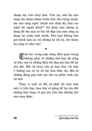 thuaän lôïi, troâi chaûy hôn. Traùi laïi, neáu luùc naøo
cuõng chæ chaêm chaêm kieám tieàn cho rieâng mình,
luùc naøo cuõng nghó “mình coøn chöa ñuû, laøm sao
nghó tôùi ngöôøi khaùc?” thì khaùc naøo chuùng ta
ñang ñeå cho moïi cô hoäi toát ñeïp cuûa cuoäc soáng töï
ñoùng laïi tröôùc maét mình. Neáu baïn khoâng bao
giôø thích laøm aên vôùi nhöõng keû ích kyû, thì thieân
haï cuõng seõ nhö vaäy!

T

°

oùm laïi, trong cuoäc soáng, ñieàu quan troïng
khoâng phaûi laø nhöõng thöù baïn ñaõ töøng
sôû höõu, maø laø nhöõng ñieàu toát ñeïp maø baïn ñeå laïi
cho ñôøi. Baát cöù coâng vieäc gì baïn laøm vôùi moät
yù höôùng cao caû vaø noã löïc laøm thaät toát, ñeàu laø
nhöõng ñoùng goùp tích cöïc cho söï phoàn vinh cuûa
xaõ hoäi!
Thay vì suoát caû ñôøi cöù phaûi toái taêm maët
muõi vì tieàn baïc, baïn haõy coá gaéng ñeå laïi cho ñôøi
nhöõng kho taøng voâ giaù maø tieàn baïc khoâng theå
naøo mua ñöôïc.

96

Quaø taëng traùi tim

 