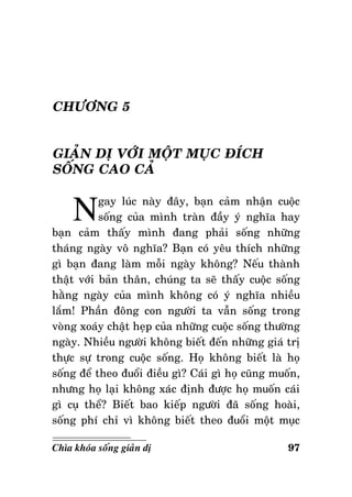 CHÖÔNG 5
GIAÛN DÒ VÔÙI MOÄT MUÏC ÑÍCH
SOÁNG CAO CAÛ

N

gay luùc naøy ñaây, baïn caûm nhaän cuoäc
soáng cuûa mình traøn ñaày yù nghóa hay
baïn caûm thaáy mình ñang phaûi soáng nhöõng
thaùng ngaøy voâ nghóa? Baïn coù yeâu thích nhöõng
gì baïn ñang laøm moãi ngaøy khoâng? Neáu thaønh
thaät vôùi baûn thaân, chuùng ta seõ thaáy cuoäc soáng
haèng ngaøy cuûa mình khoâng coù yù nghóa nhieàu
laém! Phaàn ñoâng con ngöôøi ta vaãn soáng trong
voøng xoaùy chaät heïp cuûa nhöõng cuoäc soáng thöôøng
ngaøy. Nhieàu ngöôøi khoâng bieát ñeán nhöõng giaù trò
thöïc söï trong cuoäc soáng. Hoï khoâng bieát laø hoï
soáng ñeå theo ñuoåi ñieàu gì? Caùi gì hoï cuõng muoán,
nhöng hoï laïi khoâng xaùc ñònh ñöôïc hoï muoán caùi
gì cuï theå? Bieát bao kieáp ngöôøi ñaõ soáng hoaøi,
soáng phí chæ vì khoâng bieát theo ñuoåi moät muïc
Chìa khoùa soáng giaûn dò

97

 