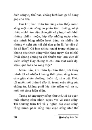ñích soáng cuï theå naøo, chaúng bieát laøm gì ñeå ñoùng
goùp cho ñôøi.
Ñoâi khi, baûn thaân toâi cuõng caûm thaáy mình
soáng moät cuoäc soáng coù phaàn taàm thöôøng, nhaït
nheõo – chæ laøm vieäc theo giôø, coá gaéng thoaùt khoûi
nhöõng phieàn muoän, laáp ñaày nhöõng ngaøy soáng
cuûa mình baèng nhieàu hoaït ñoäng vaø nhieàu luùc
nhöõng yù nghó cuûa toâi chæ ñôn giaûn laø “coù vieäc gì
ñoù ñeå laøm”. Coù bao nhieâu ngöôøi trong chuùng ta
khoâng yeâu thích coâng vieäc haèng ngaøy cuûa mình?
Phaûi chaêng chuùng ta chæ thuaàn tuùy laøm vieäc ñeå
kieám soáng? Hay chuùng ta chæ laøm moät caùch ñaïi
khaùi, qua loa cho xong vieäc?
Nhieàu laàn, khi nhìn laïi baûn thaân, toâi thaáy
mình ñaõ coù nhieàu khoaûng thôøi gian soáng trong
caûm giaùc chaùn chöôøng, buoàn teû, xaùm xòt. Ñieàu
toâi muoán noùi theâm ôû ñaây laø, trong cuoäc soáng cuûa
chuùng ta, khoâng phaûi luùc naøo nieàm vui vaø söï
môùi meû cuõng hieän dieän.
Trong nhöõng ngaøy soáng nhö theá, toâi ñaõ queân
maát nhöõng caûm nhaän tuyeät vôøi veà cuoäc soáng.
Toâi thöôøng traên trôû veà yù nghóa cuûa cuoäc soáng,
raèng mình phaûi soáng moät cuoäc soáng nhö theá
98

Quaø taëng traùi tim

 