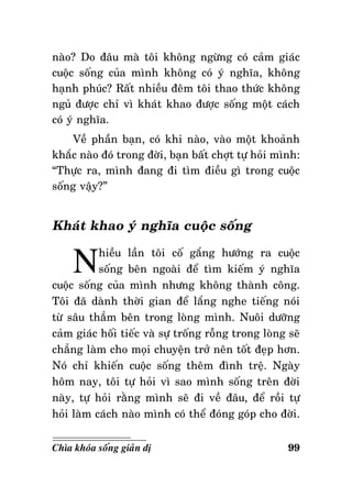 naøo? Do ñaâu maø toâi khoâng ngöøng coù caûm giaùc
cuoäc soáng cuûa mình khoâng coù yù nghóa, khoâng
haïnh phuùc? Raát nhieàu ñeâm toâi thao thöùc khoâng
nguû ñöôïc chæ vì khaùt khao ñöôïc soáng moät caùch
coù yù nghóa.
Veà phaàn baïn, coù khi naøo, vaøo moät khoaûnh
khaéc naøo ñoù trong ñôøi, baïn baát chôït töï hoûi mình:
“Thöïc ra, mình ñang ñi tìm ñieàu gì trong cuoäc
soáng vaäy?”

Khaùt khao yù nghóa cuoäc soáng

N

hieàu laàn toâi coá gaéng höôùng ra cuoäc
soáng beân ngoaøi ñeå tìm kieám yù nghóa
cuoäc soáng cuûa mình nhöng khoâng thaønh coâng.
Toâi ñaõ daønh thôøi gian ñeå laéng nghe tieáng noùi
töø saâu thaúm beân trong loøng mình. Nuoâi döôõng
caûm giaùc hoái tieác vaø söï troáng roãng trong loøng seõ
chaúng laøm cho moïi chuyeän trôû neân toát ñeïp hôn.
Noù chæ khieán cuoäc soáng theâm ñình treä. Ngaøy
hoâm nay, toâi töï hoûi vì sao mình soáng treân ñôøi
naøy, töï hoûi raèng mình seõ ñi veà ñaâu, ñeå roài töï
hoûi laøm caùch naøo mình coù theå ñoùng goùp cho ñôøi.
Chìa khoùa soáng giaûn dò

99

 