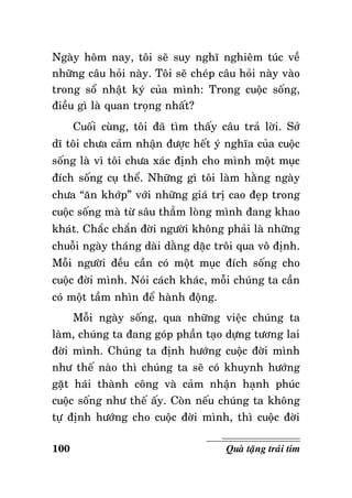 Ngaøy hoâm nay, toâi seõ suy nghó nghieâm tuùc veà
nhöõng caâu hoûi naøy. Toâi seõ cheùp caâu hoûi naøy vaøo
trong soå nhaät kyù cuûa mình: Trong cuoäc soáng,
ñieàu gì laø quan troïng nhaát?
Cuoái cuøng, toâi ñaõ tìm thaáy caâu traû lôøi. Sôû
dó toâi chöa caûm nhaän ñöôïc heát yù nghóa cuûa cuoäc
soáng laø vì toâi chöa xaùc ñònh cho mình moät muïc
ñích soáng cuï theå. Nhöõng gì toâi laøm haèng ngaøy
chöa “aên khôùp” vôùi nhöõng giaù trò cao ñeïp trong
cuoäc soáng maø töø saâu thaúm loøng mình ñang khao
khaùt. Chaéc chaén ñôøi ngöôøi khoâng phaûi laø nhöõng
chuoãi ngaøy thaùng daøi daèng daëc troâi qua voâ ñònh.
Moãi ngöôøi ñeàu caàn coù moät muïc ñích soáng cho
cuoäc ñôøi mình. Noùi caùch khaùc, moãi chuùng ta caàn
coù moät taàm nhìn ñeå haønh ñoäng.
Moãi ngaøy soáng, qua nhöõng vieäc chuùng ta
laøm, chuùng ta ñang goùp phaàn taïo döïng töông lai
ñôøi mình. Chuùng ta ñònh höôùng cuoäc ñôøi mình
nhö theá naøo thì chuùng ta seõ coù khuynh höôùng
gaët haùi thaønh coâng vaø caûm nhaän haïnh phuùc
cuoäc soáng nhö theá aáy. Coøn neáu chuùng ta khoâng
töï ñònh höôùng cho cuoäc ñôøi mình, thì cuoäc ñôøi
100

Quaø taëng traùi tim

 