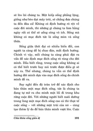 seõ leøo laùi chuùng ta. Moät kieáp soáng phaúng laëng,
gioáng nhö beøo daït maây troâi, seõ chaúng ñöa chuùng
ta ñeán ñaâu caû! Khoâng coù ñònh höôùng roõ reät veà
cuoäc ñôøi mình, thì nhöõng gì chuùng ta laøm haèng
ngaøy raát coù theå seõ uoång coâng voâ ích. Soáng maø
khoâng coù muïc ñích töùc laø soáng moøn vaø soáng
thöøa.
Soáng giöõa thôøi ñaïi coù nhieàu bieán ñoåi, con
ngöôøi ta caøng deã bò chao ñaûo, maát ñònh höôùng.
Chính vì vaäy, moãi chuùng ta caøng phaûi ñaët ra
vaán ñeà xaùc ñònh muïc ñích soáng roõ raøng cho ñôøi
mình. Daãu bieát raèng, trong cuoäc soáng khoâng ai
coù theå bieát tröôùc hay noùi tröôùc ñöôïc ñieàu gì seõ
xaûy ra. Theá nhöng, chuùng ta vaãn coù theå ñònh
höôùng ñôøi mình döïa vaøo muïc ñích soáng do chính
mình ñeà ra.
Suy nghó ñeán ñoä traên trôû ñeå xaùc ñònh cho
baûn thaân moät muïc ñích soáng, töùc laø chuùng ta
ñang töï môû ra cho mình moät loái ñi trong khu
röøng cuoäc ñôøi. Vôùi nhöõng ngöôøi bieát nuoâi döôõng
trong loøng moät muïc ñích soáng cao caû thì thöïc teá
cuoäc soáng – vôùi nhöõng maët traùi cuûa noù – caøng
taïo theâm lyù do ñeå baûn thaân mình vöôït leân. Cuoäc
Chìa khoùa soáng giaûn dò

101

 