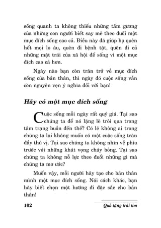 soáng quanh ta khoâng thieáu nhöõng taám göông
cuûa nhöõng con ngöôøi bieát say meâ theo ñuoåi moät
muïc ñích soáng cao caû. Ñieàu naøy ñaõ giuùp hoï queân
heát moïi lo aâu, queân ñi beänh taät, queân ñi caû
nhöõng maët traùi cuûa xaõ hoäi ñeå soáng vì moät muïc
ñích cao caû hôn.
Ngaøy naøo baïn coøn traên trôû veà muïc ñích
soáng cuûa baûn thaân, thì ngaøy ñoù cuoäc soáng vaãn
coøn nguyeân veïn yù nghóa ñoái vôùi baïn!

Haõy coù moät muïc ñích soáng

C

uoäc soáng moãi ngaøy raát quyù giaù. Taïi sao
chuùng ta ñeå noù laëng leõ troâi qua trong
taâm traïng buoàn ñeán theá? Coù leõ khoâng ai trong
chuùng ta laïi khoâng muoán coù moät cuoäc soáng traøn
ñaày thuù vò. Taïi sao chuùng ta khoâng nhìn veà phía
tröôùc vôùi nhöõng khaùt voïng chaùy boûng. Taïi sao
chuùng ta khoâng noã löïc theo ñuoåi nhöõng gì maø
chuùng ta mô öôùc?
Muoán vaäy, moãi ngöôøi haõy taïo cho baûn thaân
mình moät muïc ñích soáng. Noùi caùch khaùc, baïn
haõy bieát choïn moät höôùng ñi ñaëc saéc cho baûn
thaân!
102

Quaø taëng traùi tim

 