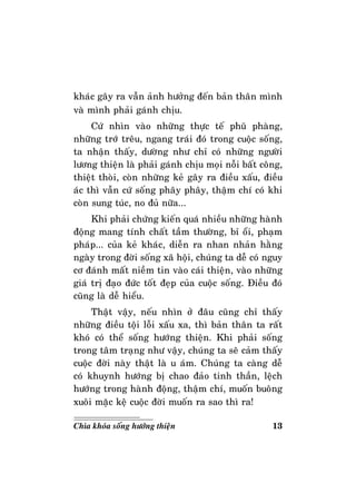 13Chìa khoùa soáng höôùng thieän
khaùc gaây ra vaãn aûnh höôûng ñeán baûn thaân mình
vaø mình phaûi gaùnh chòu.
Cöù nhìn vaøo nhöõng thöïc teá phuõ phaøng,
nhöõng trôù treâu, ngang traùi ñoù trong cuoäc soáng,
ta nhaän thaáy, döôøng nhö chæ coù nhöõng ngöôøi
löông thieän laø phaûi gaùnh chòu moïi noãi baát coâng,
thieät thoøi, coøn nhöõng keû gaây ra ñieàu xaáu, ñieàu
aùc thì vaãn cöù soáng phaây phaây, thaäm chí coù khi
coøn sung tuùc, no ñuû nöõa...
Khi phaûi chöùng kieán quaù nhieàu nhöõng haønh
ñoäng mang tính chaát taàm thöôøng, bæ oåi, phaïm
phaùp... cuûa keû khaùc, dieãn ra nhan nhaûn haèng
ngaøy trong ñôøi soáng xaõ hoäi, chuùng ta deã coù nguy
cô ñaùnh maát nieàm tin vaøo caùi thieän, vaøo nhöõng
giaù trò ñaïo ñöùc toát ñeïp cuûa cuoäc soáng. Ñieàu ñoù
cuõng laø deã hieåu.
Thaät vaäy, neáu nhìn ôû ñaâu cuõng chæ thaáy
nhöõng ñieàu toäi loãi xaáu xa, thì baûn thaân ta raát
khoù coù theå soáng höôùng thieän. Khi phaûi soáng
trong taâm traïng nhö vaäy, chuùng ta seõ caûm thaáy
cuoäc ñôøi naøy thaät laø u aùm. Chuùng ta caøng deã
coù khuynh höôùng bò chao ñaûo tinh thaàn, leäch
höôùng trong haønh ñoäng, thaäm chí, muoán buoâng
xuoâi maëc keä cuoäc ñôøi muoán ra sao thì ra!
 