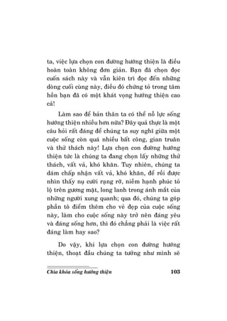 103Chìa khoùa soáng höôùng thieän
ta, vieäc löïa choïn con ñöôøng höôùng thieän laø ñieàu
hoaøn toaøn khoâng ñôn giaûn. Baïn ñaõ choïn ñoïc
cuoán saùch naøy vaø vaãn kieân trì ñoïc ñeán nhöõng
doøng cuoái cuøng naøy, ñieàu ñoù chöùng toû trong taâm
hoàn baïn ñaõ coù moät khaùt voïng höôùng thieän cao
caû!
Laøm sao ñeå baûn thaân ta coù theå noã löïc soáng
höôùng thieän nhieàu hôn nöõa? Ñaây quaû thöïc laø moät
caâu hoûi raát ñaùng ñeå chuùng ta suy nghó giöõa moät
cuoäc soáng coøn quaù nhieàu baát coâng, gian truaân
vaø thöû thaùch naøy! Löïa choïn con ñöôøng höôùng
thieän töùc laø chuùng ta ñang choïn laáy nhöõng thöû
thaùch, vaát vaû, khoù khaên. Tuy nhieân, chuùng ta
daùm chaáp nhaän vaát vaû, khoù khaên, ñeå roài ñöôïc
nhìn thaáy nuï cöôøi raïng rôõ, nieàm haïnh phuùc toû
loä treân göông maët, long lanh trong aùnh maét cuûa
nhöõng ngöôøi xung quanh; qua ñoù, chuùng ta goùp
phaàn toâ ñieåm theâm cho veû ñeïp cuûa cuoäc soáng
naøy, laøm cho cuoäc soáng naøy trôû neân ñaùng yeâu
vaø ñaùng soáng hôn, thì ñoù chaúng phaûi laø vieäc raát
ñaùng laøm hay sao?
Do vaäy, khi löïa choïn con ñöôøng höôùng
thieän, thoaït ñaàu chuùng ta töôûng nhö mình seõ
 