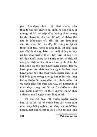 104 Quaø taëng traùi tim
phaûi chòu ñöïng nhieàu thieät thoøi, nhöng treân
thöïc teá thì moïi chuyeän laïi dieãn ra khaùc haún, vì
nhöõng lôïi ích maø neáp soáng höôùng thieän mang
laïi cho chuùng ta, cho cuoäc ñôøi naøy seõ chaúng theå
naøo ño ñeám ñöôïc heát. Moãi laàn laøm ñöôïc moät
vieäc toát nho nhoû naøo ñaáy laø chuùng ta laïi coù
theâm moät traûi nghieäm tinh thaàn toát ñeïp, môùi
meû. Chính vì vaäy, baûn thaân moãi chuùng ta haõy
noã löïc soáng höôùng thieän, haõy laøm nhöõng vieäc
toát ñeïp nhaát trong khaû naêng mình coù theå, ñeå
mang laïi thaät nhieàu nieàm vui vaø haïnh phuùc cho
baûn thaân vaø cho moïi ngöôøi xung quanh. Bôûi vì,
haïnh phuùc lôùn nhaát cuûa con ngöôøi laø ñöôïc ñem
haïnh phuùc ñeán cho thaät nhieàu ngöôøi khaùc. Moät
khi bieát gieo troàng nhöõng haït maàm cuûa loøng
höôùng thieän ñeå mang ñeán thaät nhieàu nieàm vui
vaø haïnh phuùc cho cuoäc ñôøi naøy, thì nhöõng gì ta
nhaän ñöôïc trong cuoäc ñôøi seõ coøn nhieàu hôn theá
nöõa! Ñöôïc nhö vaäy thì thieân ñöôøng chaúng phaûi
ôû ñaâu xa maø ôû ngay chính loøng mình!
Coù theå giôø ñaây, raát nhieàu ngöôøi quanh
baïn vaø coù khi keå caû chính baïn vaãn chöa caûm
nhaän ñöôïc heát yù nghóa cuoäc soáng cuûa mình! Tuy
nhieân, moät khi noã löïc ñi theo tieáng goïi cuûa loøng
 