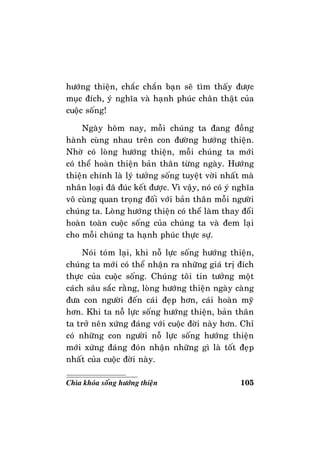 105Chìa khoùa soáng höôùng thieän
höôùng thieän, chaéc chaén baïn seõ tìm thaáy ñöôïc
muïc ñích, yù nghóa vaø haïnh phuùc chaân thaät cuûa
cuoäc soáng!
Ngaøy hoâm nay, moãi chuùng ta ñang ñoàng
haønh cuøng nhau treân con ñöôøng höôùng thieän.
Nhôø coù loøng höôùng thieän, moãi chuùng ta môùi
coù theå hoaøn thieän baûn thaân töøng ngaøy. Höôùng
thieän chính laø lyù töôûng soáng tuyeät vôøi nhaát maø
nhaân loaïi ñaõ ñuùc keát ñöôïc. Vì vaäy, noù coù yù nghóa
voâ cuøng quan troïng ñoái vôùi baûn thaân moãi ngöôøi
chuùng ta. Loøng höôùng thieän coù theå laøm thay ñoåi
hoaøn toaøn cuoäc soáng cuûa chuùng ta vaø ñem laïi
cho moãi chuùng ta haïnh phuùc thöïc söï.
Noùi toùm laïi, khi noã löïc soáng höôùng thieän,
chuùng ta môùi coù theå nhaän ra nhöõng giaù trò ñích
thöïc cuûa cuoäc soáng. Chuùng toâi tin töôûng moät
caùch saâu saéc raèng, loøng höôùng thieän ngaøy caøng
ñöa con ngöôøi ñeán caùi ñeïp hôn, caùi hoaøn myõ
hôn. Khi ta noã löïc soáng höôùng thieän, baûn thaân
ta trôû neân xöùng ñaùng vôùi cuoäc ñôøi naøy hôn. Chæ
coù nhöõng con ngöôøi noã löïc soáng höôùng thieän
môùi xöùng ñaùng ñoùn nhaän nhöõng gì laø toát ñeïp
nhaát cuûa cuoäc ñôøi naøy.
 