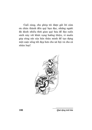 106 Quaø taëng traùi tim
Cuoái cuøng, cho pheùp toâi ñöôïc göûi lôøi caûm
ôn chaân thaønh ñeán quyù baïn ñoïc, nhöõng ngöôøi
ñaõ daønh nhieàu thôøi gian quyù baùu ñeå ñoïc cuoán
saùch naøy vôùi khaùt voïng höôùng thieän, vì muoán
goùp coâng söùc cuûa baûn thaân mình ñeå taïo döïng
moät cuoäc soáng toát ñeïp hôn cho xaõ hoäi vaø cho caû
nhaân loaïi!
 
