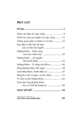 107Chìa khoùa soáng höôùng thieän
MUÏC LUÏC
Lôøi töïa .......................................................... 5
Nhìn vaøo thöïc teá cuoäc soáng .......................... 9
Nieàm tin vaøo con ngöôøi vaø cuoäc soáng .......... 15
Töông quan giöõa caù nhaân vaø xaõ hoäi ............. 23
Ñaïo ñöùc laø ñoøi hoûi taát yeáu
cuûa xaõ hoäi loaøi ngöôøi .......................... 31
Höôùng thieän – khaùt voïng
cuûa toaøn nhaân loaïi ............................ 39
Höôùng thieän – coäi nguoàn
cuûa haïnh phuùc................................... 43
Höôùng thieän – leõ soáng cuûa ñôøi ta ................ 48
Soáng höôùng thieän moãi ngaøy ........................ 58
Laøm ñieàu thieän, traùnh ñieàu aùc ..................... 67
Soáng hy sinh vaø phuïc vuï tha nhaân .............. 72
Vì moät xaõ hoäi höôùng thieän........................... 82
Giaùo duïc loøng höôùng thieän
cho caùc theá heä töông lai ..................... 90
THAY LÔØI KEÁT .......................................... 99
 