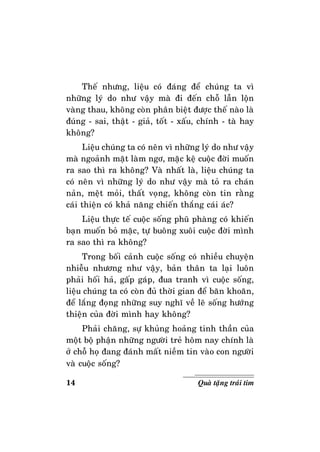 14 Quaø taëng traùi tim
Theá nhöng, lieäu coù ñaùng ñeå chuùng ta vì
nhöõng lyù do nhö vaäy maø ñi ñeán choã laãn loän
vaøng thau, khoâng coøn phaân bieät ñöôïc theá naøo laø
ñuùng - sai, thaät - giaû, toát - xaáu, chính - taø hay
khoâng?
Lieäu chuùng ta coù neân vì nhöõng lyù do nhö vaäy
maø ngoaûnh maët laøm ngô, maëc keä cuoäc ñôøi muoán
ra sao thì ra khoâng? Vaø nhaát laø, lieäu chuùng ta
coù neân vì nhöõng lyù do nhö vaäy maø toû ra chaùn
naûn, meät moûi, thaát voïng, khoâng coøn tin raèng
caùi thieän coù khaû naêng chieán thaéng caùi aùc?
Lieäu thöïc teá cuoäc soáng phuõ phaøng coù khieán
baïn muoán boû maëc, töï buoâng xuoâi cuoäc ñôøi mình
ra sao thì ra khoâng?
Trong boái caûnh cuoäc soáng coù nhieàu chuyeän
nhieãu nhöông nhö vaäy, baûn thaân ta laïi luoân
phaûi hoái haû, gaáp gaùp, ñua tranh vì cuoäc soáng,
lieäu chuùng ta coù coøn ñuû thôøi gian ñeå baên khoaên,
ñeå laéng ñoïng nhöõng suy nghó veà leõ soáng höôùng
thieän cuûa ñôøi mình hay khoâng?
Phaûi chaêng, söï khuûng hoaûng tinh thaàn cuûa
moät boä phaän nhöõng ngöôøi treû hoâm nay chính laø
ôû choã hoï ñang ñaùnh maát nieàm tin vaøo con ngöôøi
vaø cuoäc soáng?
 