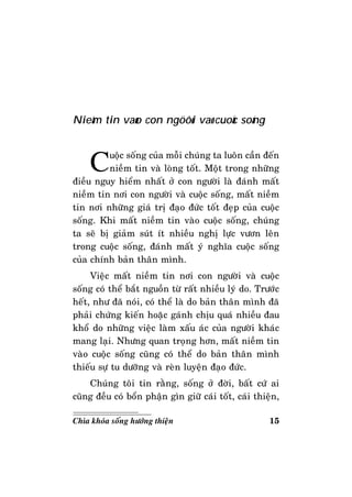 15Chìa khoùa soáng höôùng thieän
Nieàm tin vaøo con ngöôøi vaø cuoäc soáng
Cuoäc soáng cuûa moãi chuùng ta luoân caàn ñeán
nieàm tin vaø loøng toát. Moät trong nhöõng
ñieàu nguy hieåm nhaát ôû con ngöôøi laø ñaùnh maát
nieàm tin nôi con ngöôøi vaø cuoäc soáng, maát nieàm
tin nôi nhöõng giaù trò ñaïo ñöùc toát ñeïp cuûa cuoäc
soáng. Khi maát nieàm tin vaøo cuoäc soáng, chuùng
ta seõ bò giaûm suùt ít nhieàu nghò löïc vöôn leân
trong cuoäc soáng, ñaùnh maát yù nghóa cuoäc soáng
cuûa chính baûn thaân mình.
Vieäc maát nieàm tin nôi con ngöôøi vaø cuoäc
soáng coù theå baét nguoàn töø raát nhieàu lyù do. Tröôùc
heát, nhö ñaõ noùi, coù theå laø do baûn thaân mình ñaõ
phaûi chöùng kieán hoaëc gaùnh chòu quaù nhieàu ñau
khoå do nhöõng vieäc laøm xaáu aùc cuûa ngöôøi khaùc
mang laïi. Nhöng quan troïng hôn, maát nieàm tin
vaøo cuoäc soáng cuõng coù theå do baûn thaân mình
thieáu söï tu döôõng vaø reøn luyeän ñaïo ñöùc.
Chuùng toâi tin raèng, soáng ôû ñôøi, baát cöù ai
cuõng ñeàu coù boån phaän gìn giöõ caùi toát, caùi thieän,
 
