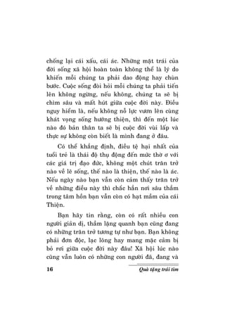 16 Quaø taëng traùi tim
choáng laïi caùi xaáu, caùi aùc. Nhöõng maët traùi cuûa
ñôøi soáng xaõ hoäi hoaøn toaøn khoâng theå laø lyù do
khieán moãi chuùng ta phaûi dao ñoäng hay chuøn
böôùc. Cuoäc soáng ñoøi hoûi moãi chuùng ta phaûi tieán
leân khoâng ngöøng, neáu khoâng, chuùng ta seõ bò
chìm saâu vaø maát huùt giöõa cuoäc ñôøi naøy. Ñieàu
nguy hieåm laø, neáu khoâng noã löïc vöôn leân cuøng
khaùt voïng soáng höôùng thieän, thì ñeán moät luùc
naøo ñoù baûn thaân ta seõ bò cuoäc ñôøi vuøi laáp vaø
thöïc söï khoâng coøn bieát laø mình ñang ôû ñaâu.
Coù theå khaúng ñònh, ñieàu teä haïi nhaát cuûa
tuoåi treû laø thaùi ñoä thuï ñoäng ñeán möùc thôø ô vôùi
caùc giaù trò ñaïo ñöùc, khoâng moät chuùt traên trôû
naøo veà leõ soáng, theá naøo laø thieän, theá naøo laø aùc.
Neáu ngaøy naøo baïn vaãn coøn caûm thaáy traên trôû
veà nhöõng ñieàu naøy thì chaéc haún nôi saâu thaúm
trong taâm hoàn baïn vaãn coøn coù haït maàm cuûa caùi
Thieän.
Baïn haõy tin raèng, coøn coù raát nhieàu con
ngöôøi giaûn dò, thaàm laëng quanh baïn cuõng ñang
coù nhöõng traên trôû töông töï nhö baïn. Baïn khoâng
phaûi ñôn ñoäc, laïc loõng hay mang maëc caûm bò
boû rôi giöõa cuoäc ñôøi naøy ñaâu! Xaõ hoäi luùc naøo
cuõng vaãn luoân coù nhöõng con ngöôøi ñaõ, ñang vaø
 