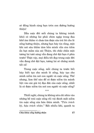 17Chìa khoùa soáng höôùng thieän
seõ ñoàng haønh cuøng baïn treân con ñöôøng höôùng
thieän!
Daãu cuoäc ñôøi moãi chuùng ta khoâng traùnh
khoûi coù nhöõng luùc phaûi chìm ngaäp trong ñau
khoå aâm thaàm vì chöa tìm ñöôïc caâu traû lôøi cho leõ
soáng höôùng thieän, nhöng baïn haõy tin raèng, moät
khi nôi saâu thaúm taâm hoàn mình vaãn coøn tieàm
aån haït maàm cuûa caùi Thieän, thì chaéc chaén moät
töông lai töôi saùng vaãn ñang chôø ñôïi baïn ôû phía
tröôùc! Thaät vaäy, moïi ñieàu toát ñeïp trong cuoäc ñôøi
vaãn ñang chôø ñôïi baïn, töông lai seõ chöùng minh
taát caû!
Trong cuoäc soáng, moãi chuùng ta tröôùc heát
haõy bieát taïo cho mình leõ soáng, haõy taïo cho
mình nieàm tin nôi con ngöôøi vaø cuoäc soáng. Theá
nhöng, laøm theá naøo ñeå coù ñöôïc nieàm tin maõnh
lieät vaøo caùc giaù trò ñaïo ñöùc cuûa cuoäc soáng, nhaát
laø coù ñöôïc nieàm tin nôi con ngöôøi vaø cuoäc soáng?
***
Thieát nghó, chuùng ta khoâng neân chæ nhìn vaøo
nhöõng beà traùi cuoäc soáng roài voäi ñaùnh maát nieàm
tin cuoäc soáng cuûa baûn thaân mình. “Tieân traùch
kyû, haäu traùch nhaân.” Raát nhieàu khi, quanh ta
 