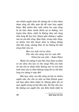 18 Quaø taëng traùi tim
coøn nhieàu ngöôøi chöa toát nhöng chæ vì baûn thaân
chöa soáng toát ñeán möùc ñuû ñeå caûm hoùa ngöôøi
khaùc. Raát nhieàu khi, maát nieàm tin cuoäc soáng
laø do baûn thaân mình thieáu söï tu döôõng, reøn
luyeän baûn thaân, nhaát laø khoâng chòu môû roäng
taám loøng ñeå hoïc hoûi, khaùm phaù nhöõng yù nghóa
saâu xa cuûa ñôøi soáng. Quaû thöïc, trong cuoäc soáng,
coù nhieàu vieäc khi thoaït nhìn ta töôûng chöøng
nhö baát coâng, nhöng thöïc teá laïi khoâng heà baát
coâng chuùt naøo caû.
Hai con maét môû ta nhìn
Cho saâu cho saùng maø tin cuoäc ñôøi
(Giaøu hai con maét – Xuaân Dieäu)
Muoán tin töôûng ôû cuoäc ñôøi, baûn thaân ta phaûi
coù caùi nhìn cho saâu vaø cho saùng! Neáu con maét
trí tueä cuûa ta nhaän thöùc khoâng saâu vaø con maét
tình caûm cuûa ta nhìn khoâng saùng thì ta raát khoù
loøng tin töôûng ôû cuoäc ñôøi!
Khi baïn nhìn vaøo ñôøi soáng xaõ hoäi coù nhieàu
ngöôøi xaáu, thì vaãn coù moät söï thaät khaùch quan
maø baïn phaûi nhìn nhaän laø, khoâng phaûi taát caû
moïi ngöôøi trong xaõ hoäi ñeàu xaáu. Xaõ hoäi vaãn coøn
ñoù nhöõng con ngöôøi toát, maø ñieån hình nhaát laø
 