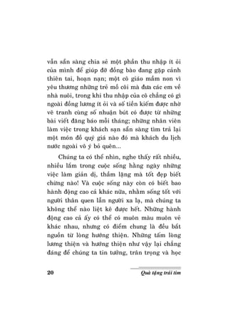 20 Quaø taëng traùi tim
vaãn saün saøng chia seû moät phaàn thu nhaäp ít oûi
cuûa mình ñeå giuùp ñôõ ñoàng baøo ñang gaëp caûnh
thieân tai, hoaïn naïn; moät coâ giaùo maàm non vì
yeâu thöông nhöõng treû moà coâi maø ñöa caùc em veà
nhaø nuoâi, trong khi thu nhaäp cuûa coâ chaúng coù gì
ngoaøi ñoàng löông ít oûi vaø soá tieàn kieám ñöôïc nhôø
veõ tranh cuøng soá nhuaän buùt coù ñöôïc töø nhöõng
baøi vieát ñaêng baùo moãi thaùng; nhöõng nhaân vieân
laøm vieäc trong khaùch saïn saün saøng tìm traû laïi
moät moùn ñoà quyù giaù naøo ñoù maø khaùch du lòch
nöôùc ngoaøi voâ yù boû queân...
Chuùng ta coù theå nhìn, nghe thaáy raát nhieàu,
nhieàu laém trong cuoäc soáng haèng ngaøy nhöõng
vieäc laøm giaûn dò, thaàm laëng maø toát ñeïp bieát
chöøng naøo! Vaø cuoäc soáng naøy coøn coù bieát bao
haønh ñoäng cao caû khaùc nöõa, nhaèm soáng toát vôùi
ngöôøi thaân quen laãn ngöôøi xa laï, maø chuùng ta
khoâng theå naøo lieät keâ ñöôïc heát. Nhöõng haønh
ñoäng cao caû aáy coù theå coù muoân maøu muoân veû
khaùc nhau, nhöng coù ñieåm chung laø ñeàu baét
nguoàn töø loøng höôùng thieän. Nhöõng taám loøng
löông thieän vaø höôùng thieän nhö vaäy laïi chaúng
ñaùng ñeå chuùng ta tin töôûng, traân troïng vaø hoïc
 
