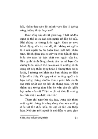 21Chìa khoùa soáng höôùng thieän
hoûi, nhaèm ñöa cuoäc ñôøi mình vöôn leân lyù töôûng
soáng höôùng thieän hay sao?
Cuoäc soáng voán dó raát phöùc taïp, ôû baát cöù ñaâu
cuõng coù theå coù söï ñan xen ngöôøi toát laãn keû xaáu.
Khi chuùng ta chöùng kieán ngöôøi khaùc coù moät
haønh ñoäng xaáu aùc naøo ñoù, thì khoâng coù nghóa
laø ôû nôi ngöôøi ñoù ñaõ hoaøn toaøn maát heát nhaân
tính. Haønh ñoäng maø hoï gaây ra chöa haún ñaõ tieâu
bieåu cho toaøn boä baûn chaát con ngöôøi cuûa hoï.
Beân caïnh haønh ñoäng xaáu aùc cuûa hoï maø baïn vöøa
chöùng kieán, raát coù theå hoï coøn coù caû nhöõng haønh
ñoäng toát ñeïp thaàm laëng khaùc ôû nhöõng thôøi ñieåm
khaùc, ôû nhöõng nôi khaùc maø baïn khoâng coù ñieàu
kieän nhìn thaáy. Vaø ngay caû vôùi nhöõng ngöôøi maø
baïn töôûng chöøng nhö laø thaønh phaàn löu manh
raùc röôûi nhaát cuûa xaõ hoäi ñi chaêng nöõa, thì töï
thaúm saâu trong taâm hoàn hoï vaãn coøn aån giaáu
haït maàm cuûa caùi Thieän – chæ coù ñieàu laø chuùng
ta chöa nhaän ra ñöôïc maø thoâi!
Thaäm chí, ngay luùc naøy ñaây, trong baûn thaân
moãi ngöôøi chuùng ta cuõng ñang ñan xen nhöõng
ñieàu toát laãn ñieàu xaáu, caùi cao caû laãn caùi thaáp
heøn. Noäi taâm moãi ngöôøi laø nôi dieãn ra cuoäc giao
 