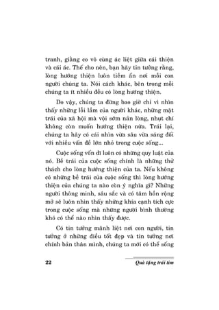 22 Quaø taëng traùi tim
tranh, giaèng co voâ cuøng aùc lieät giöõa caùi thieän
vaø caùi aùc. Theá cho neân, baïn haõy tin töôûng raèng,
loøng höôùng thieän luoân tieàm aån nôi moãi con
ngöôøi chuùng ta. Noùi caùch khaùc, beân trong moãi
chuùng ta ít nhieàu ñeàu coù loøng höôùng thieän.
Do vaäy, chuùng ta ñöøng bao giôø chæ vì nhìn
thaáy nhöõng loãi laàm cuûa ngöôøi khaùc, nhöõng maët
traùi cuûa xaõ hoäi maø voäi sôùm naûn loøng, nhuït chí
khoâng coøn muoán höôùng thieän nöõa. Traùi laïi,
chuùng ta haõy coù caùi nhìn vöøa saâu vöøa saùng ñoái
vôùi nhieàu vaán ñeà lôùn nhoû trong cuoäc soáng...
Cuoäc soáng voán dó luoân coù nhöõng quy luaät cuûa
noù. Beà traùi cuûa cuoäc soáng chính laø nhöõng thöû
thaùch cho loøng höôùng thieän cuûa ta. Neáu khoâng
coù nhöõng beà traùi cuûa cuoäc soáng thì loøng höôùng
thieän cuûa chuùng ta naøo coøn yù nghóa gì? Nhöõng
ngöôøi thoâng minh, saâu saéc vaø coù taâm hoàn roäng
môû seõ luoân nhìn thaáy nhöõng khía caïnh tích cöïc
trong cuoäc soáng maø nhöõng ngöôøi bình thöôøng
khoù coù theå naøo nhìn thaáy ñöôïc.
Coù tin töôûng maõnh lieät nôi con ngöôøi, tin
töôûng ôû nhöõng ñieàu toát ñeïp vaø tin töôûng nôi
chính baûn thaân mình, chuùng ta môùi coù theå soáng
 