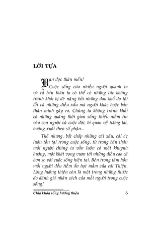 5Chìa khoùa soáng höôùng thieän
LÔØI TÖÏA
Baïn ñoïc thaân meán!
Cuoäc soáng cuûa nhieàu ngöôøi quanh ta
vaø caû baûn thaân ta coù theå coù nhöõng luùc khoâng
traùnh khoûi bò ñeø naëng bôûi nhöõng ñau khoå do toäi
loãi vaø nhöõng ñieàu xaáu maø ngöôøi khaùc hoaëc baûn
thaân mình gaây ra. Chuùng ta khoâng traùnh khoûi
coù nhöõng quaõng thôøi gian soáng thieáu nieàm tin
vaøo con ngöôøi vaø cuoäc ñôøi, bi quan veà töông lai,
buoâng xuoâi theo soá phaän...
Theá nhöng, baát chaáp nhöõng caùi xaáu, caùi aùc
luoân toàn taïi trong cuoäc soáng, töø trong baûn thaân
moãi ngöôøi chuùng ta vaãn luoân coù moät khuynh
höôùng, moät khaùt voïng vöôn tôùi nhöõng ñieàu cao caû
hôn so vôùi cuoäc soáng hieän taïi. Beân trong taâm hoàn
moãi ngöôøi ñeàu tieàm aån haït maàm cuûa caùi Thieän.
Loøng höôùng thieän coøn laø moät trong nhöõng thöôùc
ño ñaùnh giaù nhaân caùch cuûa moãi ngöôøi trong cuoäc
soáng!
 
